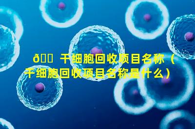 🐠 干细胞回收项目名称（干细胞回收项目名称是什么）